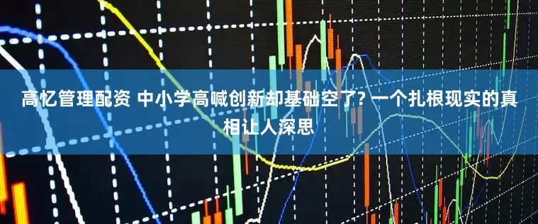 高忆管理配资 中小学高喊创新却基础空了? 一个扎根现实的真相让人深思