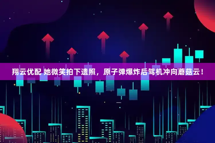 翔云优配 她微笑拍下遗照，原子弹爆炸后驾机冲向蘑菇云！